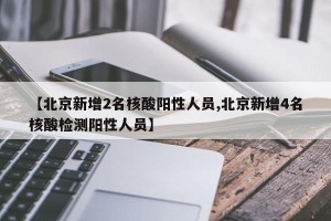 【北京新增2名核酸阳性人员,北京新增4名核酸检测阳性人员】