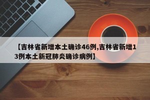 【吉林省新增本土确诊46例,吉林省新增13例本土新冠肺炎确诊病例】
