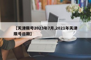 【天津限号2023年7月,2021年天津限号日期】