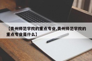 【贵州师范学院的重点专业,贵州师范学院的重点专业是什么】