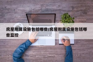 房屋附属设施包括哪些/房屋附属设施包括哪些监控