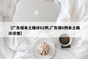 【广东增本土确诊62例,广东增6例本土确诊详情】