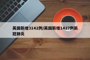 英国新增3142例/英国新增1427例新冠肺炎