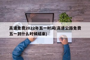 高速免费2022年五一时间(高速公路免费五一到什么时候结束)