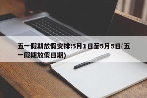 五一假期放假安排:5月1日至5月5日(五一假期放假日期)