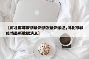 【河北邯郸疫情最新情况最新消息,河北邯郸疫情最新数据消息】