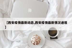 【西安疫情最新动态,西安疫情最新情况通报】