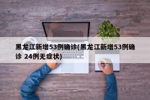 黑龙江新增53例确诊(黑龙江新增53例确诊 24例无症状)