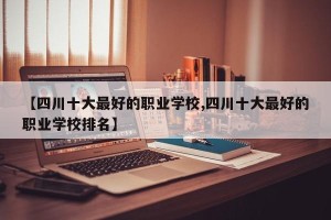 【四川十大最好的职业学校,四川十大最好的职业学校排名】