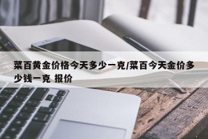 菜百黄金价格今天多少一克/菜百今天金价多少钱一克 报价