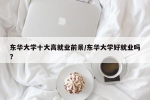 东华大学十大高就业前景/东华大学好就业吗?