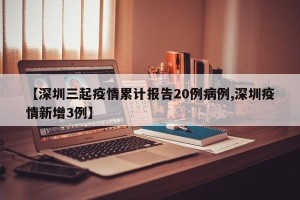 【深圳三起疫情累计报告20例病例,深圳疫情新增3例】