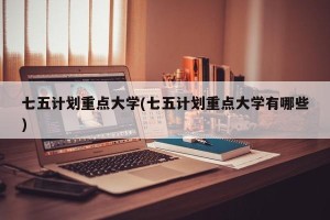 七五计划重点大学(七五计划重点大学有哪些)