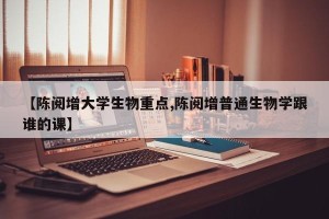 【陈阅增大学生物重点,陈阅增普通生物学跟谁的课】