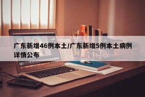 广东新增46例本土/广东新增5例本土病例详情公布