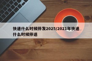 快递什么时候停发2025/2021年快递什么时候停送