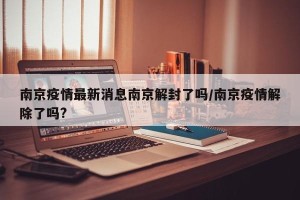 南京疫情最新消息南京解封了吗/南京疫情解除了吗?